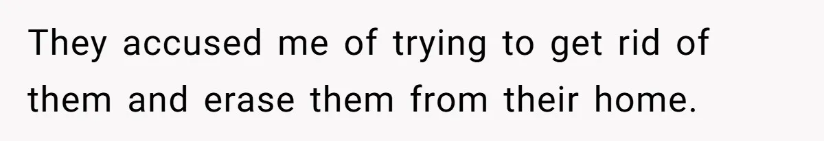 They accused me of trying to get rid of them and erase them from their home.