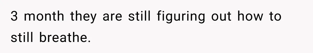 3 month they are still figuring out how to still breathe.