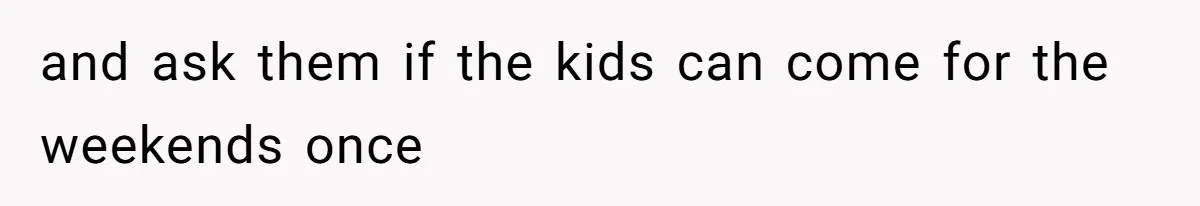 and ask them if the kids can come for the weekends once