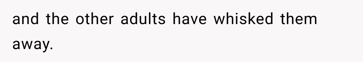 and the other adults have whisked them away.