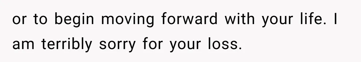 or to begin moving forward with your life. I am terribly sorry for your loss.