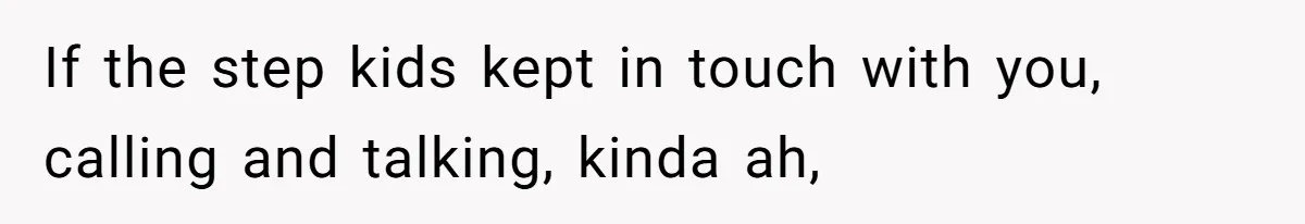 If the step kids kept in touch with you, calling and talking, kinda ah,