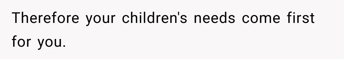 Therefore your children's needs come first for you.