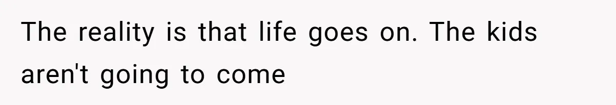 The reality is that life goes on. The kids aren't going to come