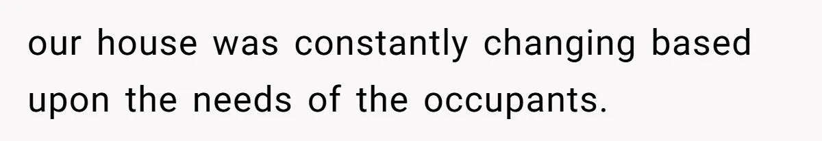 our house was constantly changing based upon the needs of the occupants.