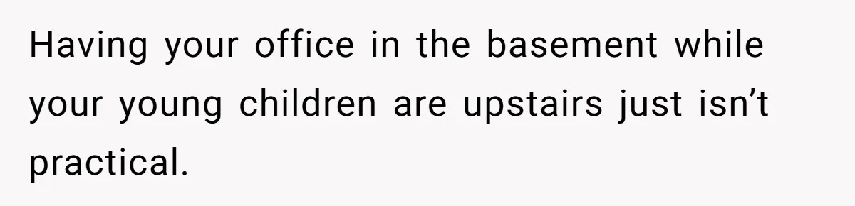 Having your office in the basement while your young children are upstairs just isn’t practical.