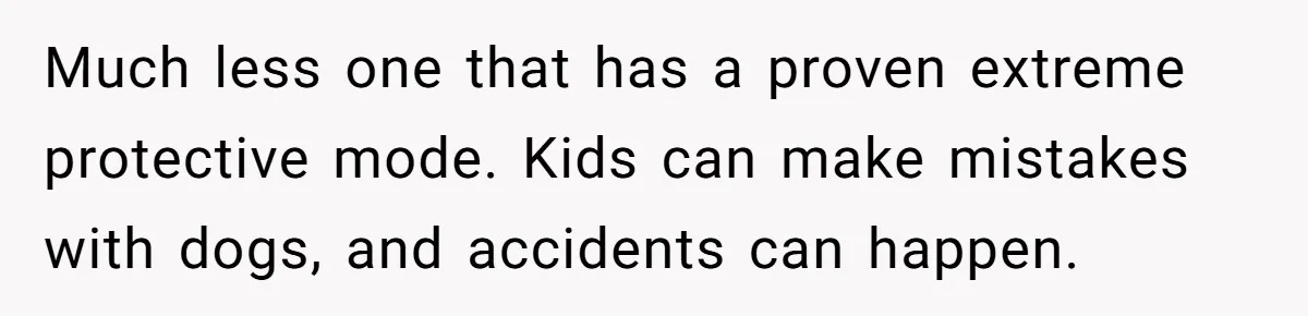 Much less one that has a proven extreme protective mode. Kids can make mistakes with dogs, and accidents can happen.