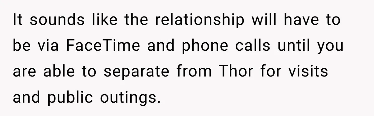 It sounds like the relationship will have to be via FaceTime and phone calls until you are able to separate from Thor for visits and public outings.