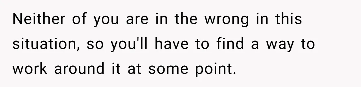 Neither of you are in the wrong in this situation, so you'll have to find a way to work around it at some point.