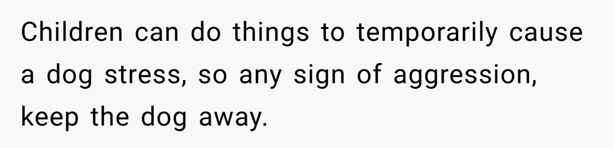 Children can do things to temporarily cause a dog stress, so any sign of aggression, keep the dog away.