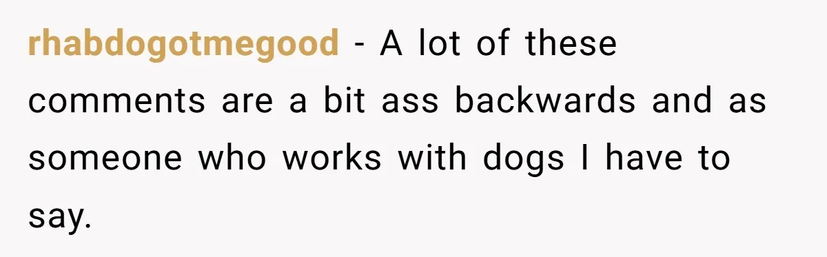 rhabdogotmegood − A lot of these comments are a bit ass backwards and as someone who works with dogs I have to say.