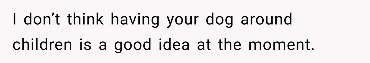 I don’t think having your dog around children is a good idea at the moment.