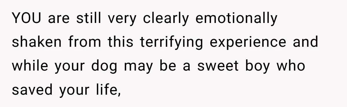YOU are still very clearly emotionally shaken from this terrifying experience and while your dog may be a sweet boy who saved your life,