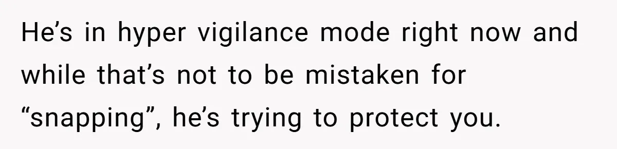 He’s in hyper vigilance mode right now and while that’s not to be mistaken for “snapping”, he’s trying to protect you.