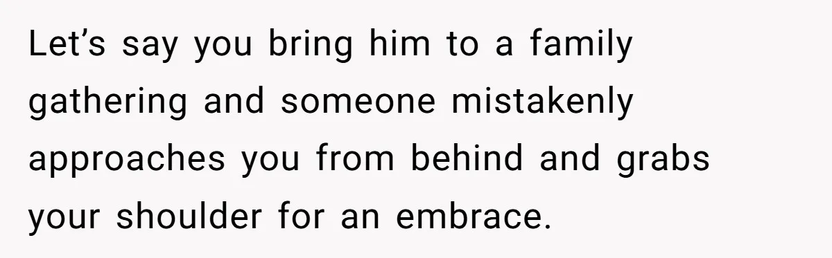 Let’s say you bring him to a family gathering and someone mistakenly approaches you from behind and grabs your shoulder for an embrace.