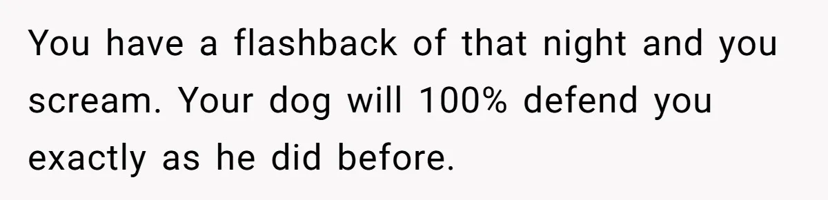 You have a flashback of that night and you scream. Your dog will 100% defend you exactly as he did before.