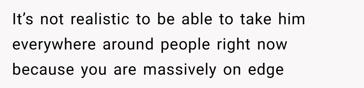 It’s not realistic to be able to take him everywhere around people right now because you are massively on edge