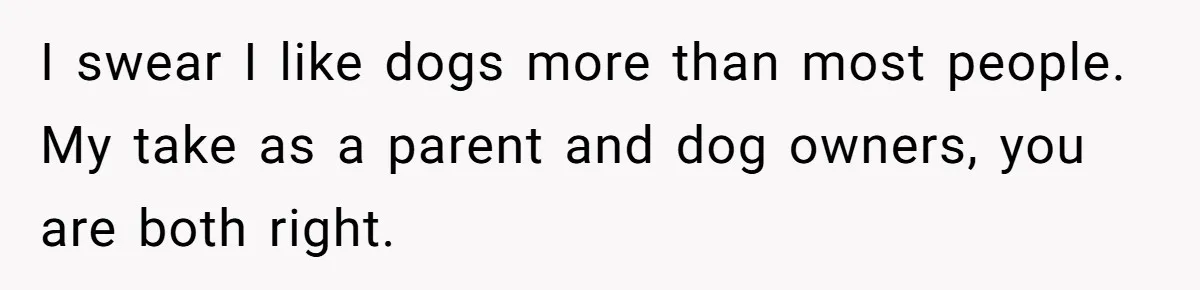 I swear I like dogs more than most people. My take as a parent and dog owners, you are both right.