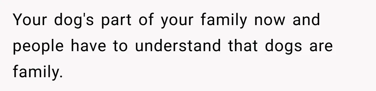 Your dog's part of your family now and people have to understand that dogs are family.