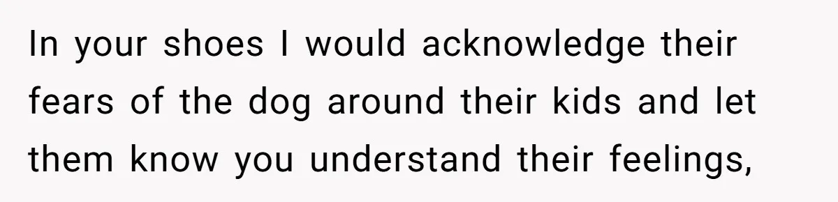 In your shoes I would acknowledge their fears of the dog around their kids and let them know you understand their feelings,