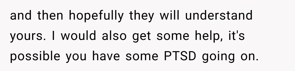 and then hopefully they will understand yours. I would also get some help, it's possible you have some PTSD going on.