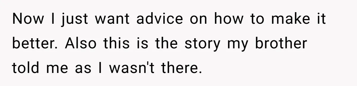 Now I just want advice on how to make it better. Also this is the story my brother told me as I wasn't there.