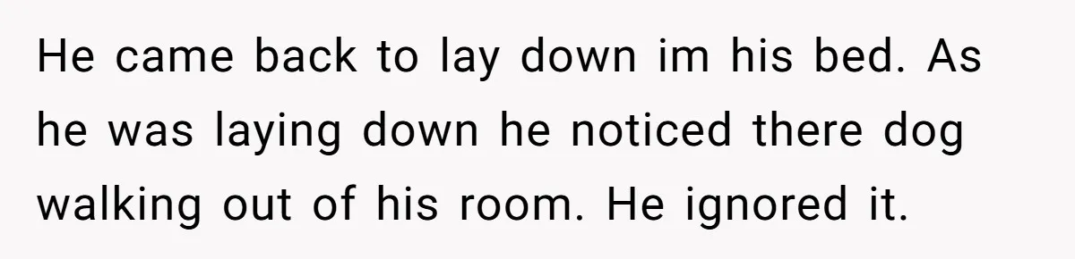 He came back to lay down im his bed. As he was laying down he noticed there dog walking out of his room. He ignored it.