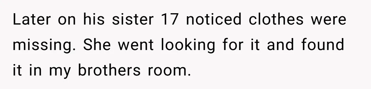 Later on his sister 17 noticed clothes were missing. She went looking for it and found it in my brothers room.