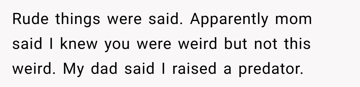 Rude things were said. Apparently mom said I knew you were weird but not this weird. My dad said I raised a predator.