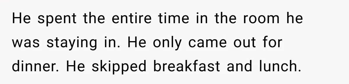 He spent the entire time in the room he was staying in. He only came out for dinner. He skipped breakfast and lunch.