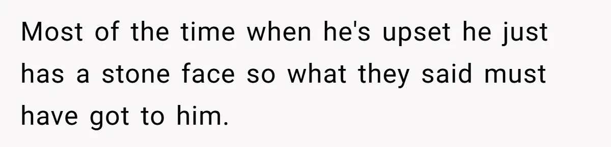 Most of the time when he's upset he just has a stone face so what they said must have got to him.