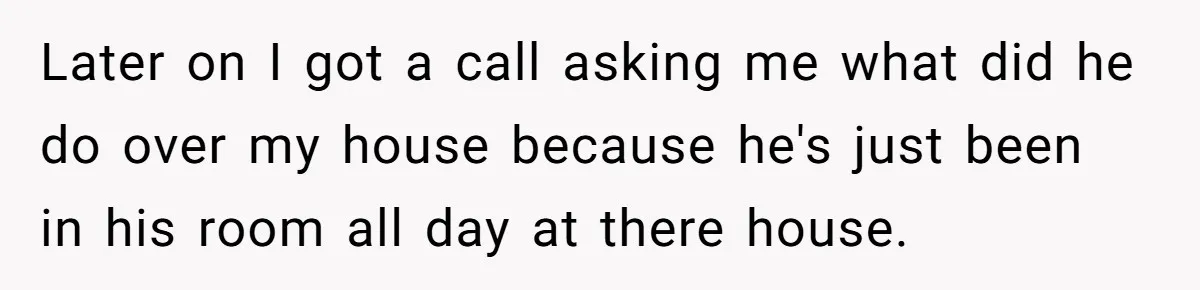 Later on I got a call asking me what did he do over my house because he's just been in his room all day at there house.
