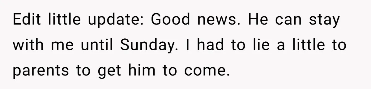 Edit little update: Good news. He can stay with me until Sunday. I had to lie a little to parents to get him to come.