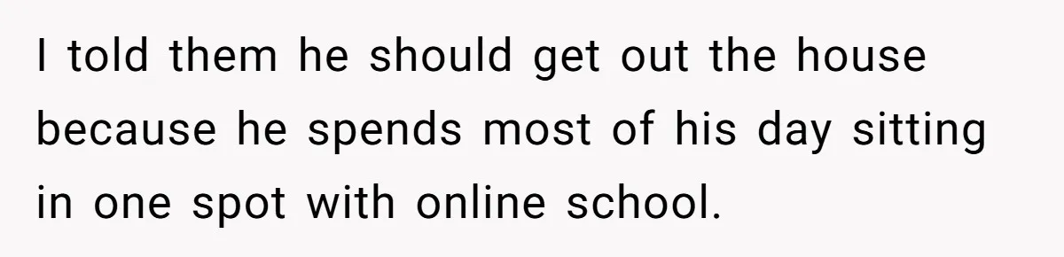 I told them he should get out the house because he spends most of his day sitting in one spot with online school.