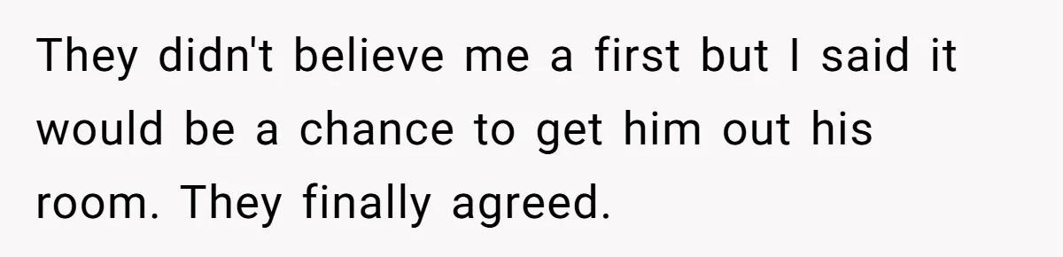 They didn't believe me a first but I said it would be a chance to get him out his room. They finally agreed.