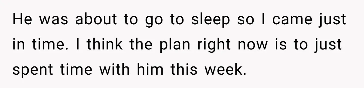 He was about to go to sleep so I came just in time. I think the plan right now is to just spent time with him this week.