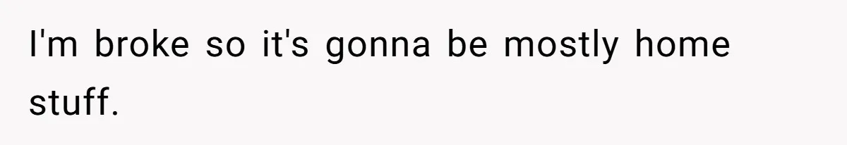 I'm broke so it's gonna be mostly home stuff.