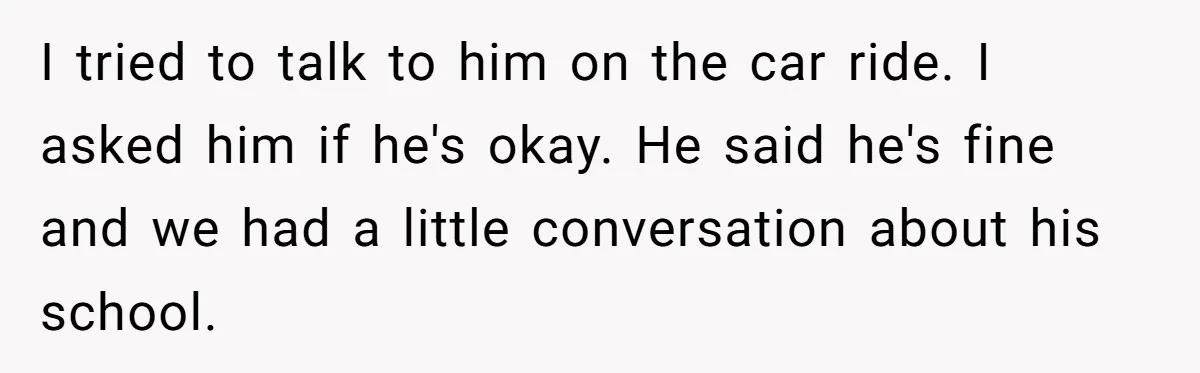 I tried to talk to him on the car ride. I asked him if he's okay. He said he's fine and we had a little conversation about his school.