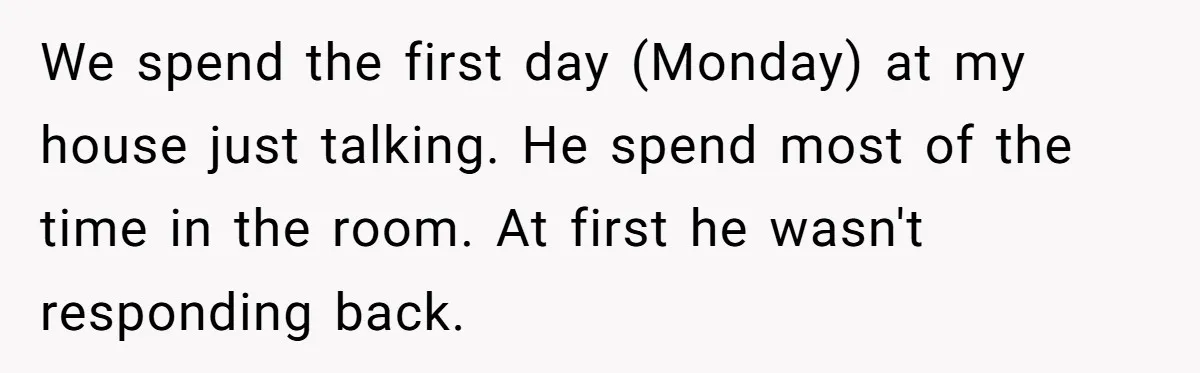 We spend the first day (Monday) at my house just talking. He spend most of the time in the room. At first he wasn't responding back.