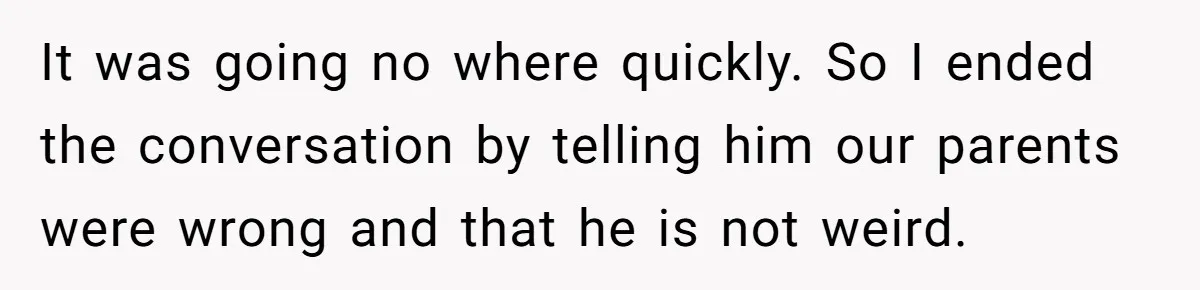 It was going no where quickly. So I ended the conversation by telling him our parents were wrong and that he is not weird.