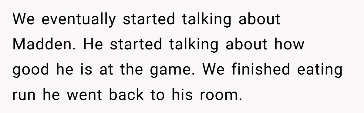 We eventually started talking about Madden. He started talking about how good he is at the game. We finished eating run he went back to his room.