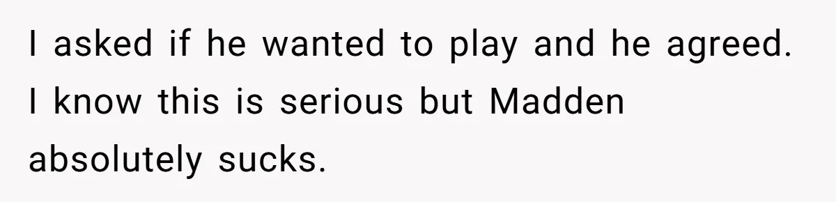 I asked if he wanted to play and he agreed. I know this is serious but Madden absolutely sucks.