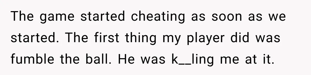 The game started cheating as soon as we started. The first thing my player did was fumble the ball. He was k__ling me at it.
