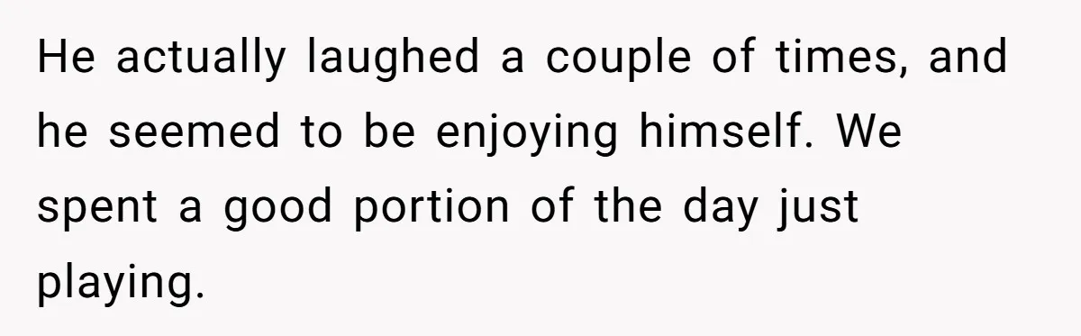 He actually laughed a couple of times, and he seemed to be enjoying himself. We spent a good portion of the day just playing.