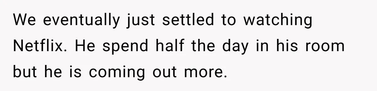 We eventually just settled to watching Netflix. He spend half the day in his room but he is coming out more.