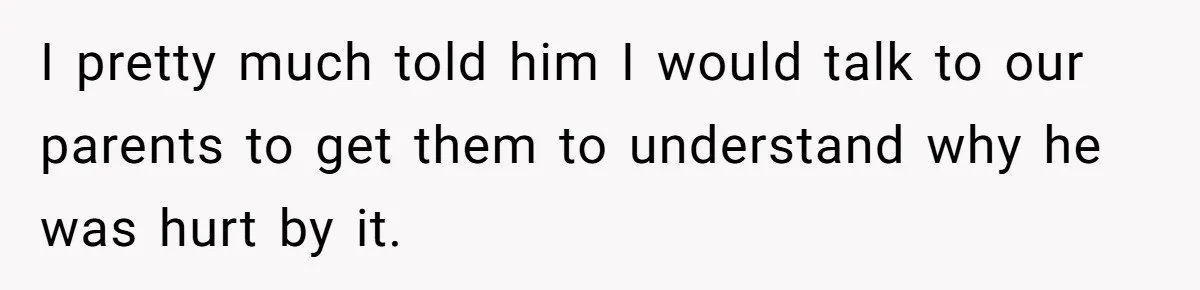I pretty much told him I would talk to our parents to get them to understand why he was hurt by it.