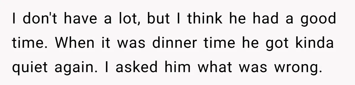 I don't have a lot, but I think he had a good time. When it was dinner time he got kinda quiet again. I asked him what was wrong.
