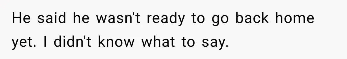 He said he wasn't ready to go back home yet. I didn't know what to say.