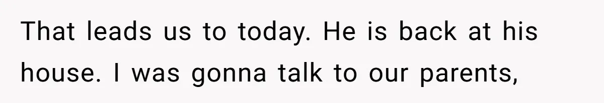 That leads us to today. He is back at his house. I was gonna talk to our parents,