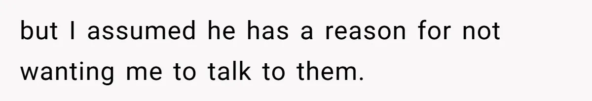 but I assumed he has a reason for not wanting me to talk to them.